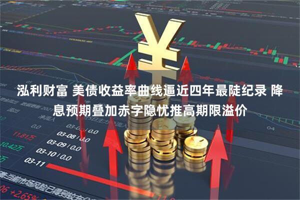 泓利财富 美债收益率曲线逼近四年最陡纪录 降息预期叠加赤字隐忧推高期限溢价