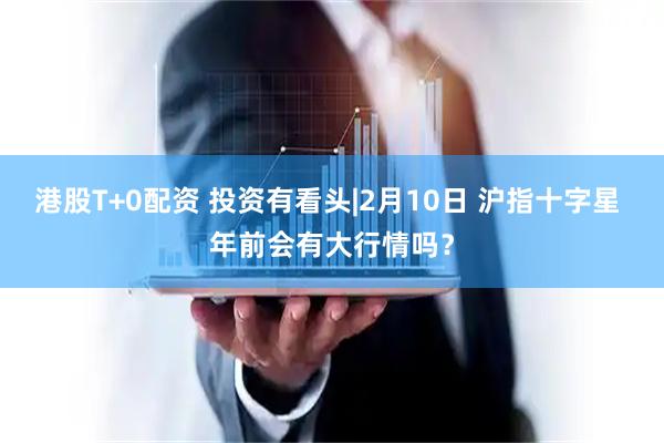 港股T+0配资 投资有看头|2月10日 沪指十字星 年前会有大行情吗？