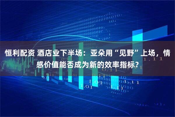 恒利配资 酒店业下半场：亚朵用“见野”上场，情感价值能否成为新的效率指标？