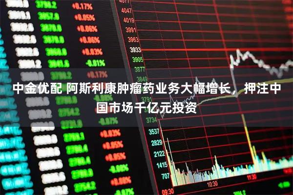 中金优配 阿斯利康肿瘤药业务大幅增长，押注中国市场千亿元投资